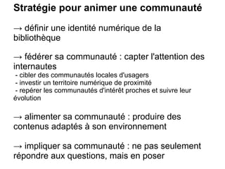 Stratégie pour animer une communauté
→ définir une identité numérique de la
bibliothèque
→ fédérer sa communauté : capter l'attention des
internautes
- cibler des communautés locales d'usagers
- investir un territoire numérique de proximité
- repérer les communautés d'intérêt proches et suivre leur
évolution
→ alimenter sa communauté : produire des
contenus adaptés à son environnement
→ impliquer sa communauté : ne pas seulement
répondre aux questions, mais en poser
 