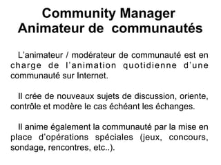 Community Manager
Animateur de communautés
L’animateur / modérateur de communauté est en
charge de l’animation quotidienne d’une
communauté sur Internet.
Il crée de nouveaux sujets de discussion, oriente,
contrôle et modère le cas échéant les échanges.
Il anime également la communauté par la mise en
place d’opérations spéciales (jeux, concours,
sondage, rencontres, etc..).
 