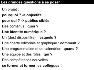 Les grandes questions à se poser
Un projet :
pourquoi ? -> objectifs
pour qui ? -> publics ciblés
Des contenus : quoi ?
Une identité numérique ?
Un (des) dispositif(s) : lesquels ?
Une charte éditoriale et graphique : comment ?
Une programmation et un calendrier : quand ?
Une équipe et des rôles : qui ?
Des compétences nouvelles :
se former et former les collègues !
 