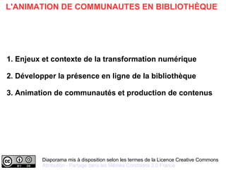 Diaporama mis à disposition selon les termes de la Licence Creative Commons
Attribution - Partage dans les Mêmes Conditions 2.0 France
L'ANIMATION DE COMMUNAUTES EN BIBLIOTHÈQUE
1. Enjeux et contexte de la transformation numérique
2. Développer la présence en ligne de la bibliothèque
3. Animation de communautés et production de contenus
 