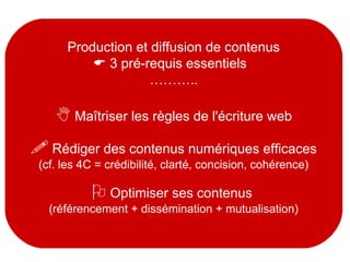 Production et diffusion de contenus
 3 pré-requis essentiels
………..
 Maîtriser les règles de l'écriture web
 Rédiger des contenus numériques efficaces
(cf. les 4C = crédibilité, clarté, concision, cohérence)
 Optimiser ses contenus
(référencement + dissémination + mutualisation)
 