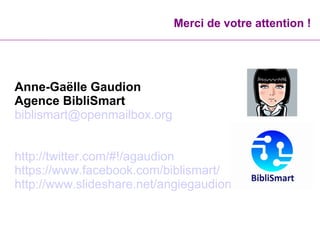 Merci de votre attention !
Anne-Gaëlle Gaudion
Agence BibliSmart
biblismart@openmailbox.org
http://twitter.com/#!/agaudion
https://www.facebook.com/biblismart/
http://www.slideshare.net/angiegaudion
 