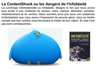 Le ContentShock ou les dangers de l'infobésité
La surcharge informationelle ou infobésité, désigne le fait que nous avons
tous accès à une multitude de canaux, radio, internet, télévision, portable,
instantanément et en continu. Nous sommes ainsi pris sous une avalanche
d’informations que nous avons l’impression de pouvoir gérer, sans se rendre
compte que leur nombre nous fait perdre la notion de leur valeur. Et cela n’est
pas sans conséquences.
 