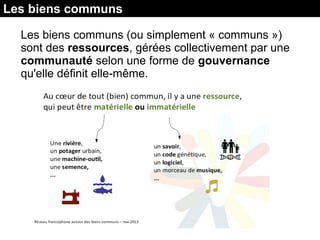 Les biens communs
Les biens communs (ou simplement « communs »)
sont des ressources, gérées collectivement par une
communauté selon une forme de gouvernance
qu'elle définit elle-même.
 