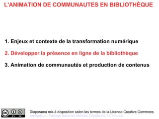 Diaporama mis à disposition selon les termes de la Licence Creative Commons
Attribution - Partage dans les Mêmes Conditions 2.0 France
L'ANIMATION DE COMMUNAUTES EN BIBLIOTHÈQUE
1. Enjeux et contexte de la transformation numérique
2. Développer la présence en ligne de la bibliothèque
3. Animation de communautés et production de contenus
 