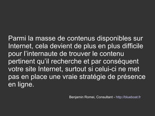 Parmi la masse de contenus disponibles sur
Internet, cela devient de plus en plus difficile
pour l’internaute de trouver le contenu
pertinent qu’il recherche et par conséquent
votre site Internet, surtout si celui-ci ne met
pas en place une vraie stratégie de présence
en ligne.
Benjamin Romei, Consultant - http://blueboat.fr
 