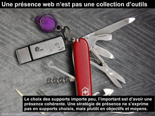 Une présence web n’est pas une collection d’outils
Source : http://www.flickr.com/photos/magnuscanis/526247731
Le choix des supports importe peu, l’important est d’avoir une
présence cohérente. Une stratégie de présence ne s’exprime
pas en supports choisis, mais plutôt en objectifs et moyens.
 