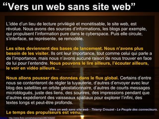 Source : http://www.flickr.com/photos/cma3/3867400297
L’idée d’un lieu de lecture privilégié et monétisable, le site web, est
révolue. Nous avons des sources d’informations, les blogs par exemple,
qui propulsent l’information pure dans le cyberspace. Puis elle circule,
s’interface, se représente, se remodèle.
Les sites deviennent des bases de lancement. Nous n’avons plus
besoin de les visiter. Ils ont leur importance, tout comme celui qui parle a
de l’importance, mais nous n’avons aucune raison de nous trouver en face
de lui pour l’entendre. Nous pouvons le lire ailleurs, l’écouter ailleurs,
le voir en vidéo ailleurs…
Nous allons pousser des données dans le flux global. Certains d’entre
nous se contenteront de régler la tuyauterie, d’autres d’envoyer avec leur
blog des satellites en orbite géostationnaire, d’autres de courts messages
microblogués, juste des liens, des sourires, des impressions pendant que
d’autres expédieront des vaisseaux spatiaux pour explorer l’infini, des
textes longs et peut-être profonds.
Le temps des propulseurs est venu.
Vers un web sans site web - Thierry Crouzet - Le Peuple des connecteurs.
“Vers un web sans site web”
 