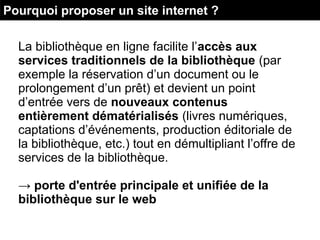 La bibliothèque en ligne facilite l’accès aux
services traditionnels de la bibliothèque (par
exemple la réservation d’un document ou le
prolongement d’un prêt) et devient un point
d’entrée vers de nouveaux contenus
entièrement dématérialisés (livres numériques,
captations d’événements, production éditoriale de
la bibliothèque, etc.) tout en démultipliant l’offre de
services de la bibliothèque.
→ porte d'entrée principale et unifiée de la
bibliothèque sur le web
Pourquoi proposer un site internet ?
 