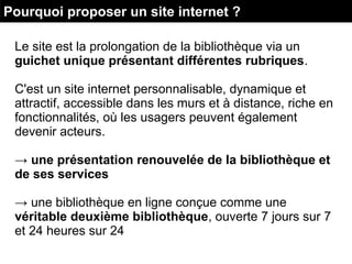 Le site est la prolongation de la bibliothèque via un
guichet unique présentant différentes rubriques.
C'est un site internet personnalisable, dynamique et
attractif, accessible dans les murs et à distance, riche en
fonctionnalités, où les usagers peuvent également
devenir acteurs.
→ une présentation renouvelée de la bibliothèque et
de ses services
→ une bibliothèque en ligne conçue comme une
véritable deuxième bibliothèque, ouverte 7 jours sur 7
et 24 heures sur 24
Pourquoi proposer un site internet ?
 