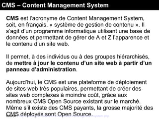CMS – Content Management System
CMS est l’acronyme de Content Management System,
soit, en français, « système de gestion de contenu ». Il
s’agit d’un programme informatique utilisant une base de
données et permettant de gérer de A et Z l’apparence et
le contenu d’un site web.
Il permet, à des individus ou à des groupes hiérarchisés,
de mettre à jour le contenu d’un site web à partir d’un
panneau d’administration.
Aujourd’hui, le CMS est une plateforme de déploiement
de sites web très populaires, permettant de créer des
sites web complexes à moindre coût, grâce aux
nombreux CMS Open Source existant sur le marché.
Même s’il existe des CMS payants, la grosse majorité des
CMS déployés sont Open Source.Source : http://www.cms.fr/definition-cms-content-management-system.php
 