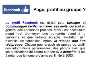Page, profil ou groupe ?
Le profil Facebook est utilisé pour partager et
communiquer facilement avec ses amis, qui sont en
général des personnes proches. Mais il est nécessaire
avant tout d’envoyer une demande d’ami à la
personne et que celle-ci accepte l’invitation afin
d’établir une connexion. Après, la relation doit être
réciproque. Chacun pourra avoir un aperçu du profil,
des informations personnelles, des photos ainsi que
les publications de l’autre sur son fil d'actualité. Il est
à noter que le nombre d’amis est limité à 5000.
 