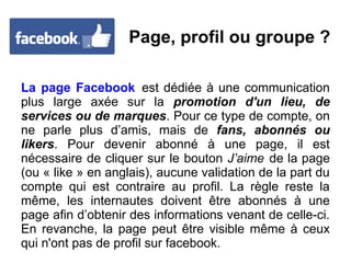 Page, profil ou groupe ?
La page Facebook est dédiée à une communication
plus large axée sur la promotion d'un lieu, de
services ou de marques. Pour ce type de compte, on
ne parle plus d’amis, mais de fans, abonnés ou
likers. Pour devenir abonné à une page, il est
nécessaire de cliquer sur le bouton J’aime de la page
(ou « like » en anglais), aucune validation de la part du
compte qui est contraire au profil. La règle reste la
même, les internautes doivent être abonnés à une
page afin d’obtenir des informations venant de celle-ci.
En revanche, la page peut être visible même à ceux
qui n'ont pas de profil sur facebook.
 