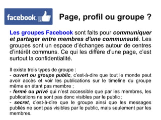 Page, profil ou groupe ?
Les groupes Facebook sont faits pour communiquer
et partager entre membres d'une communauté. Les
groupes sont un espace d’échanges autour de centres
d’intérêt communs. Ce qui les diffère d’une page, c’est
surtout la confidentialité.
Il existe trois types de groupe :
- ouvert ou groupe public, c’est-à-dire que tout le monde peut
avoir accès et voir les publications sur le timeline du groupe
même en étant pas membre ;
- fermé ou privé qui n’est accessible que par les membres, les
publications ne sont pas donc visibles par le public ;
- secret, c’est-à-dire que le groupe ainsi que les messages
publiés ne sont pas visibles par le public, mais seulement par les
membres.
 