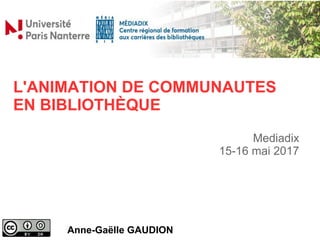 L'ANIMATION DE COMMUNAUTES
EN BIBLIOTHÈQUE
Anne-Gaëlle GAUDION
Mediadix
15-16 mai 2017
 