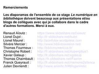 Remerciements
Les diaporamas de l'ensemble de ce stage Le numérique en
bibliothèque doivent beaucoup aux présentations et/ou
blogs de collègues avec qui je collabore dans le cadre
d'autres formations. Merci à eux.
Renaud Aïoutz : https://www.slideshare.net/aioutz
Lionel Dujol : http://fr.slideshare.net/hulot
Lionel Maurel : http://scinfolex.wordpress.com
Silvère Mercier : http://www.bibliobsession.net/
Thomas Fourmeux : http://biblionumericus.fr/
Christophe Robert : http://fr.slideshare.net/Aspergillus1
Xavier Galaup : http://fr.slideshare.net/xgalaup
Thomas Chaimbault : https://fr.slideshare.net/Faerim
Franck Queyraud : http://fr.slideshare.net/memoire2silence
Julien Devriendt : http://www.animtic.fr/#bloganimtic
 