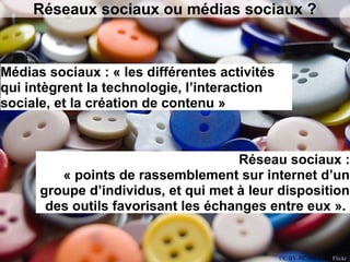 Réseaux sociaux ou médias sociaux ?
Médias sociaux : « les différentes activités
qui intègrent la technologie, l’interaction
sociale, et la création de contenu »
Réseau sociaux :
« points de rassemblement sur internet d’un
groupe d’individus, et qui met à leur disposition
des outils favorisant les échanges entre eux ».
CC BY-NC-ND s.red, Flickr
 