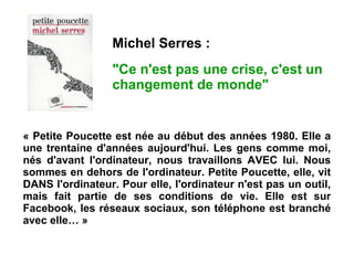 « Petite Poucette est née au début des années 1980. Elle a
une trentaine d'années aujourd'hui. Les gens comme moi,
nés d'avant l'ordinateur, nous travaillons AVEC lui. Nous
sommes en dehors de l'ordinateur. Petite Poucette, elle, vit
DANS l'ordinateur. Pour elle, l'ordinateur n'est pas un outil,
mais fait partie de ses conditions de vie. Elle est sur
Facebook, les réseaux sociaux, son téléphone est branché
avec elle… »
Michel Serres :
"Ce n'est pas une crise, c'est un
changement de monde"
 
