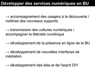 Développer des services numériques en BU
→ accompagnement des usagers à la découverte /
maîtrise des nouveaux supports
→ transmission des cultures numériques /
accompagner la littératie numérique
→ développement de la présence en ligne de la BU
→ développement de nouvelles interfaces de
médiation
→ développement des labs et de l'esprit DIY
 