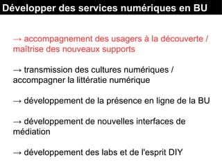 Développer des services numériques en BU
→ accompagnement des usagers à la découverte /
maîtrise des nouveaux supports
→ transmission des cultures numériques /
accompagner la littératie numérique
→ développement de la présence en ligne de la BU
→ développement de nouvelles interfaces de
médiation
→ développement des labs et de l'esprit DIY
 
