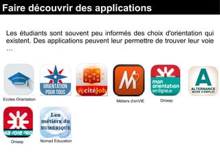 Les étudiants sont souvent peu informés des choix d'orientation qui
existent. Des applications peuvent leur permettre de trouver leur voie
…
Ecoles Orientation Métiers d'enVIE Onisep
Onisep Nomad Education
Faire découvrir des applications
 