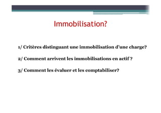 Immobilisation?
1/ Critères distinguant une immobilisation d’une charge?
2/ Comment arrivent les immobilisations en actif ?
2/ Comment arrivent les immobilisations en actif ?
3/ Comment les évaluer et les comptabiliser?
 