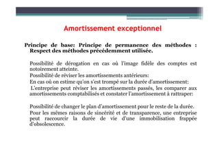 Amortissement exceptionnel
Principe de base: Principe de permanence des méthodes :
Respect des méthodes précédemment utilisée.
Possibilité de dérogation en cas où l’image fidèle des comptes est
notoirement atteinte.
Possibilité de réviser les amortissements antérieurs:
Possibilité de réviser les amortissements antérieurs:
En cas où on estime qu’on s’est trompé sur la durée d’amortissement:
L’entreprise peut réviser les amortissements passés, les comparer aux
amortissements comptabilisés et constater l’amortissement à rattraper:
Possibilité de changer le plan d’amortissement pour le reste de la durée.
Pour les mêmes raisons de sincérité et de transparence, une entreprise
peut raccourcir la durée de vie d’une immobilisation frappée
d’obsolescence.
 