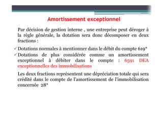 Amortissement exceptionnel
Par décision de gestion interne , une entreprise peut déroger à
la règle générale, la dotation sera donc décomposer en deux
fractions :
Dotations normales à mentionner dans le débit du compte 619*
Dotations de plus considérée comme un amortissement
exceptionnel à débiter dans le compte : 6591 DEA
exceptionnelles des immobilisations
Les deux fractions représentent une dépréciation totale qui sera
crédité dans le compte de l’amortissement de l’immobilisation
concernée 28*
619*
6591
28*
DEA de l’immobilisation
DEA exceptionnelles de l’immobilisation
Amortissement de l’immobilisation
X
X
∑
 