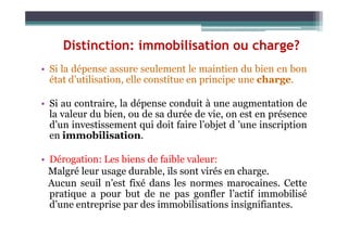 Distinction: immobilisation ou charge?
• Si la dépense assure seulement le maintien du bien en bon
état d’utilisation, elle constitue en principe une charge.
• Si au contraire, la dépense conduit à une augmentation de
la valeur du bien, ou de sa durée de vie, on est en présence
d’un investissement qui doit faire l’objet d ’une inscription
d’un investissement qui doit faire l’objet d ’une inscription
en immobilisation.
• Dérogation: Les biens de faible valeur:
Malgré leur usage durable, ils sont virés en charge.
Aucun seuil n’est fixé dans les normes marocaines. Cette
pratique a pour but de ne pas gonfler l’actif immobilisé
d’une entreprise par des immobilisations insignifiantes.
 