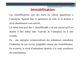 Les immobilisations sont des biens ou valeurs appartenant à
l’entreprise, figurant dans le patrimoine de celle -ci et destinés à
servir durablement à son activité.
Un même bien peut être « immobilisable » ou non suivant qu’il est
Immobilisation
destiné à être utilisé dans l’activité de l’entreprise ou à être
revendu.
Ex. : une entreprise commercialisant des ordinateurs considérera
l’ordinateur de son service comptable comme une immobilisation.
En revanche, le stock d’ordinateurs destinés à la vente constituera
des marchandises.
 