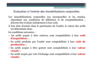 Évaluation à l’entrée des immobilisations corporelles
Les immobilisations corporelles (ou incorporelles et les stocks),
répondant aux conditions de définition et de comptabilisation ,
doivent être évalués initialement à leur coût.
À leur date d’entrée dans le patrimoine de l’entité, la valeur des actifs
est déterminée dans
les conditions suivantes :
les conditions suivantes :
• les actifs acquis à titre onéreux sont comptabilisés à leur coût
d’acquisition ;
• les actifs produits par l’entité sont comptabilisés à leur coût de
production ;
• les actifs acquis à titre gratuit sont comptabilisés à leur valeur
vénale ;
• les actifs acquis par voie d’échange sont comptabilisés à leur valeur
vénale;
 