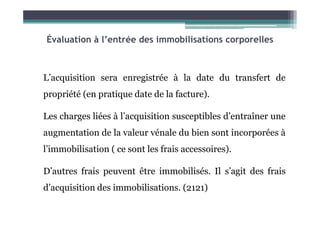 Évaluation à l’entrée des immobilisations corporelles
L’acquisition sera enregistrée à la date du transfert de
propriété (en pratique date de la facture).
Les charges liées à l’acquisition susceptibles d’entraîner une
Les charges liées à l’acquisition susceptibles d’entraîner une
augmentation de la valeur vénale du bien sont incorporées à
l’immobilisation ( ce sont les frais accessoires).
D’autres frais peuvent être immobilisés. Il s’agit des frais
d’acquisition des immobilisations. (2121)
 