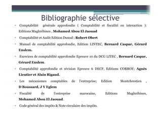 Bibliographie sélective
• Comptabilité générale approfondie ( Comptabilité et fiscalité en interaction ):
Editions Maghrébines , Mohamed Abou El Jaouad
• Comptabilité et Audit Edition Dunod ; Robert Obert
• Manuel de comptabilité approfondie, Edition LINTEC, Bernard Caspar, Gérard
Enslem.
• Exercices de comptabilité approfondie Epreuve 10 du DCG LITEC , Bernard Caspar,
• Exercices de comptabilité approfondie Epreuve 10 du DCG LITEC , Bernard Caspar,
Gérard Enslem.
• Comptabilité approfondie et révision Epreuve 6 DECF, Editions CORROY; Agnès
Lieutier et Alain Rigaud.
• Les mécanismes comptables de l’entreprise; Edition Montchrestien ,
D Boussard, J Y Eglem
• Fiscalité de l’entreprise marocaine, Editions Maghrébines,
Mohamed Abou El Jaouad.
• Code général des impôts & Note circulaire des impôts.
 