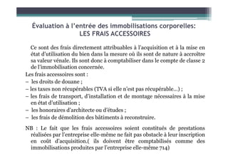 Évaluation à l’entrée des immobilisations corporelles:
LES FRAIS ACCESSOIRES
Ce sont des frais directement attribuables à l’acquisition et à la mise en
état d’utilisation du bien dans la mesure où ils sont de nature à accroître
sa valeur vénale. Ils sont donc à comptabiliser dans le compte de classe 2
de l’immobilisation concernée.
Les frais accessoires sont :
– les droits de douane ;
– les droits de douane ;
– les taxes non récupérables (TVA si elle n’est pas récupérable…) ;
– les frais de transport, d’installation et de montage nécessaires à la mise
en état d’utilisation ;
– les honoraires d’architecte ou d’études ;
– les frais de démolition des bâtiments à reconstruire.
NB : Le fait que les frais accessoires soient constitués de prestations
réalisées par l’entreprise elle-même ne fait pas obstacle à leur inscription
en coût d’acquisition.( ils doivent être comptabilisés comme des
immobilisations produites par l’entreprise elle-même 714)
 