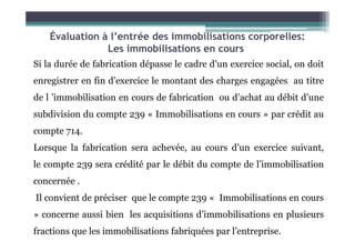 Si la durée de fabrication dépasse le cadre d’un exercice social, on doit
enregistrer en fin d’exercice le montant des charges engagées au titre
de l ’immobilisation en cours de fabrication ou d’achat au débit d’une
subdivision du compte 239 « Immobilisations en cours » par crédit au
compte 714.
Évaluation à l’entrée des immobilisations corporelles:
Les immobilisations en cours
compte 714.
Lorsque la fabrication sera achevée, au cours d’un exercice suivant,
le compte 239 sera crédité par le débit du compte de l’immobilisation
concernée .
Il convient de préciser que le compte 239 « Immobilisations en cours
» concerne aussi bien les acquisitions d’immobilisations en plusieurs
fractions que les immobilisations fabriquées par l’entreprise.
 