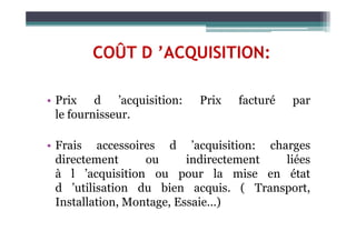 COÛT D ’ACQUISITION:
• Prix d ’acquisition: Prix facturé par
le fournisseur.
• Frais accessoires d ’acquisition: charges
directement ou indirectement liées
à l ’acquisition ou pour la mise en état
d ’utilisation du bien acquis. ( Transport,
Installation, Montage, Essaie…)
 