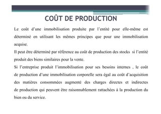 COÛT DE PRODUCTION
Le coût d’une immobilisation produite par l’entité pour elle-même est
déterminé en utilisant les mêmes principes que pour une immobilisation
acquise.
Il peut être déterminé par référence au coût de production des stocks si l’entité
produit des biens similaires pour la vente.
Si l’entreprise produit l’immobilisation pour ses besoins internes , le coût
de production d’une immobilisation corporelle sera égal au coût d’acquisition
des matières consommées augmenté des charges directes et indirectes
de production qui peuvent être raisonnablement rattachées à la production du
bien ou du service.
 