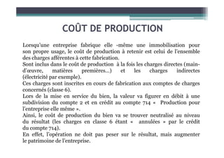 COÛT DE PRODUCTION
Lorsqu’une entreprise fabrique elle -même une immobilisation pour
son propre usage, le coût de production à retenir est celui de l’ensemble
des charges afférentes à cette fabrication.
Sont inclus dans le coût de production à la fois les charges directes (main-
d’œuvre, matières premières…) et les charges indirectes
(électricité par exemple).
(électricité par exemple).
Ces charges sont inscrites en cours de fabrication aux comptes de charges
concernés (classe 6).
Lors de la mise en service du bien, la valeur va figurer en débit à une
subdivision du compte 2 et en crédit au compte 714 « Production pour
l’entreprise elle même ».
Ainsi, le coût de production du bien va se trouver neutralisé au niveau
du résultat (les charges en classe 6 étant « annulées » par le crédit
du compte 714).
En effet, l’opération ne doit pas peser sur le résultat, mais augmenter
le patrimoine de l’entreprise.
 