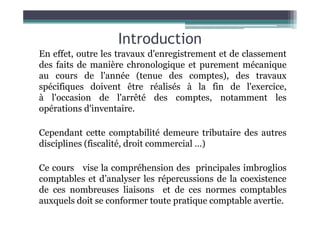 Introduction
En effet, outre les travaux d'enregistrement et de classement
des faits de manière chronologique et purement mécanique
au cours de l'année (tenue des comptes), des travaux
spécifiques doivent être réalisés à la fin de l'exercice,
à l'occasion de l'arrêté des comptes, notamment les
opérations d'inventaire.
opérations d'inventaire.
Cependant cette comptabilité demeure tributaire des autres
disciplines (fiscalité, droit commercial …)
Ce cours vise la compréhension des principales imbroglios
comptables et d’analyser les répercussions de la coexistence
de ces nombreuses liaisons et de ces normes comptables
auxquels doit se conformer toute pratique comptable avertie.
 