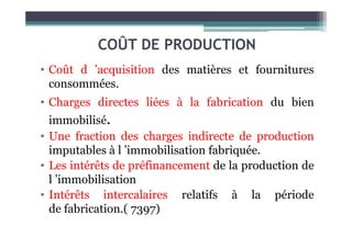 COÛT DE PRODUCTION
• Coût d ’acquisition des matières et fournitures
consommées.
• Charges directes liées à la fabrication du bien
immobilisé.
immobilisé.
• Une fraction des charges indirecte de production
imputables à l ’immobilisation fabriquée.
• Les intérêts de préfinancement de la production de
l ’immobilisation
• Intérêts intercalaires relatifs à la période
de fabrication.( 7397)
 