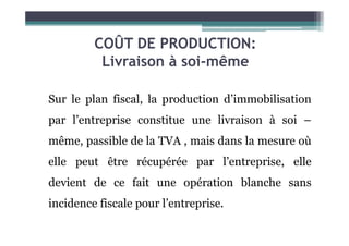 COÛT DE PRODUCTION:
Livraison à soi-même
Sur le plan fiscal, la production d’immobilisation
par l’entreprise constitue une livraison à soi –
par l’entreprise constitue une livraison à soi –
même, passible de la TVA , mais dans la mesure où
elle peut être récupérée par l’entreprise, elle
devient de ce fait une opération blanche sans
incidence fiscale pour l’entreprise.
 