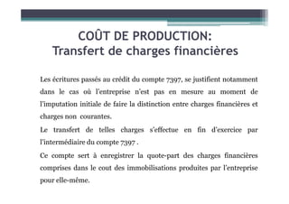 COÛT DE PRODUCTION:
Transfert de charges financières
Les écritures passés au crédit du compte 7397, se justifient notamment
dans le cas où l’entreprise n’est pas en mesure au moment de
l’imputation initiale de faire la distinction entre charges financières et
l’imputation initiale de faire la distinction entre charges financières et
charges non courantes.
Le transfert de telles charges s’effectue en fin d’exercice par
l’intermédiaire du compte 7397 .
Ce compte sert à enregistrer la quote-part des charges financières
comprises dans le cout des immobilisations produites par l’entreprise
pour elle-même.
 