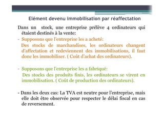 Elément devenu immobilisation par réaffectation
Dans un stock, une entreprise prélève 4 ordinateurs qui
étaient destinés à la vente:
- Supposons que l’entreprise les a acheté:
Des stocks de marchandises, les ordinateurs changent
d’affectation et redeviennent des immobilisations, il faut
donc les immobiliser. ( Coût d’achat des ordinateurs).
donc les immobiliser. ( Coût d’achat des ordinateurs).
- Supposons que l’entreprise les a fabriqué:
Des stocks des produits finis, les ordinateurs se virent en
immobilisation. ( Coût de production des ordinateurs).
- Dans les deux cas: La TVA est neutre pour l’entreprise, mais
elle doit être observée pour respecter le délai fiscal en cas
de reversement.
 
