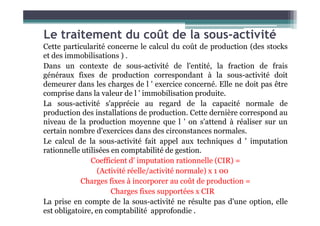 Le traitement du coût de la sous-activité
Cette particularité concerne le calcul du coût de production (des stocks
et des immobilisations ) .
Dans un contexte de sous-activité de l'entité, la fraction de frais
généraux fixes de production correspondant à la sous-activité doit
demeurer dans les charges de l ' exercice concerné. Elle ne doit pas être
comprise dans la valeur de l ' immobilisation produite.
La sous-activité s'apprécie au regard de la capacité normale de
production des installations de production. Cette dernière correspond au
production des installations de production. Cette dernière correspond au
niveau de la production moyenne que l ' on s'attend à réaliser sur un
certain nombre d'exercices dans des circonstances normales.
Le calcul de la sous-activité fait appel aux techniques d ' imputation
rationnelle utilisées en comptabilité de gestion.
Coefficient d' imputation rationnelle (CIR) =
(Activité réelle/activité normale) x 1 00
Charges fixes à incorporer au coût de production =
Charges fixes supportées x CIR
La prise en compte de la sous-activité ne résulte pas d'une option, elle
est obligatoire, en comptabilité approfondie .
 