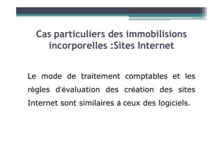 Le mode de traitement comptables et les
Cas particuliers des immobilisions
incorporelles :Sites Internet
Le mode de traitement comptables et les
règles d’évaluation des création des sites
Internet sont similaires à ceux des logiciels.
 