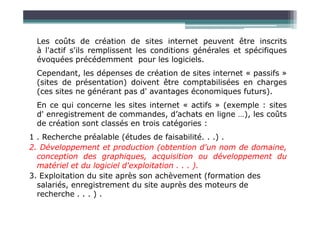 Les coûts de création de sites internet peuvent être inscrits
à l'actif s'ils remplissent les conditions générales et spécifiques
évoquées précédemment pour les logiciels.
Cependant, les dépenses de création de sites internet « passifs »
(sites de présentation) doivent être comptabilisées en charges
(ces sites ne générant pas d' avantages économiques futurs).
En ce qui concerne les sites internet « actifs » (exemple : sites
d' enregistrement de commandes, d’achats en ligne …), les coûts
d' enregistrement de commandes, d’achats en ligne …), les coûts
de création sont classés en trois catégories :
1 . Recherche préalable (études de faisabilité. . .) .
2. Développement et production (obtention d'un nom de domaine,
conception des graphiques, acquisition ou développement du
matériel et du logiciel d'exploitation . . . ).
3. Exploitation du site après son achèvement (formation des
salariés, enregistrement du site auprès des moteurs de
recherche . . . ) .
 