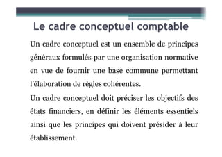 Le cadre conceptuel comptable
Un cadre conceptuel est un ensemble de principes
généraux formulés par une organisation normative
en vue de fournir une base commune permettant
l’élaboration de règles cohérentes.
Un cadre conceptuel doit préciser les objectifs des
états financiers, en définir les éléments essentiels
ainsi que les principes qui doivent présider à leur
établissement.
 
