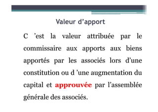 Valeur d’apport
C ’est la valeur attribuée par le
commissaire aux apports aux biens
apportés par les associés lors d’une
constitution ou d ’une augmentation du
capital et approuvée par l’assemblée
générale des associés.
 