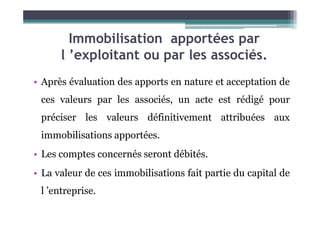 Immobilisation apportées par
l ’exploitant ou par les associés.
• Après évaluation des apports en nature et acceptation de
ces valeurs par les associés, un acte est rédigé pour
préciser les valeurs définitivement attribuées aux
préciser les valeurs définitivement attribuées aux
immobilisations apportées.
• Les comptes concernés seront débités.
• La valeur de ces immobilisations fait partie du capital de
l ’entreprise.
 