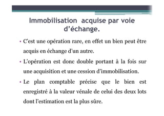Immobilisation acquise par voie
d’échange.
• C’est une opération rare, en effet un bien peut être
acquis en échange d’un autre.
• L’opération est donc double portant à la fois sur
une acquisition et une cession d’immobilisation.
• Le plan comptable précise que le bien est
enregistré à la valeur vénale de celui des deux lots
dont l’estimation est la plus sûre.
 
